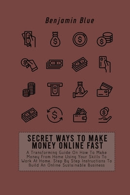 Secret Ways to Make Money Online Fast: A Transforming Guide On How To Make Money From Home Using Your Skills To Work At Home. Step By Step Instruction by Blue, Benjamin