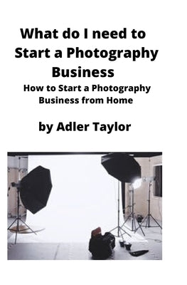 What do I need to Start a Photography Business: How to Start a Photography Business from Home by Taylor, Adler