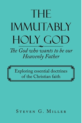 The Immutably Holy God the God Who Wants to Be Our Heavenly Father: Exploring Essential Doctrines of the Christian Faith by Miller, Steven G.