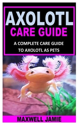 Axolotl Care Guide: A Complete Care Guide to Axolotl as Pets by Jamie, Maxwell