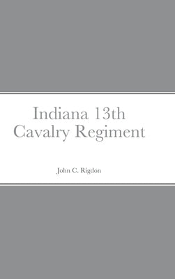 Historical Sketch And Roster Of The Indiana 13th Cavalry Regiment by Rigdon, John C.