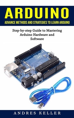 Arduino: Advance Methods and Strategies to Learn Arduino (Step-by-step Guide to Mastering Arduino Hardware and Software) by Keller, Andres