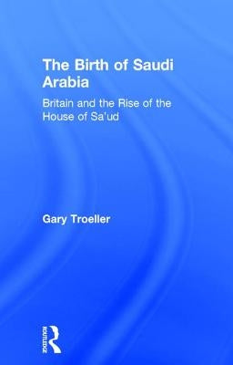 The Birth of Saudi Arabia: Britain and the Rise of the House of Sa'ud by Troeller, Gary