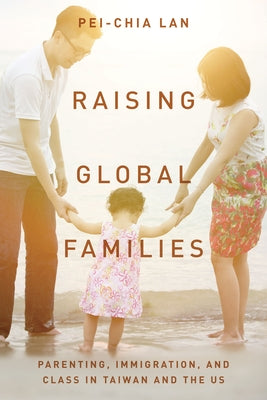 Raising Global Families: Parenting, Immigration, and Class in Taiwan and the Us by Lan, Pei-Chia