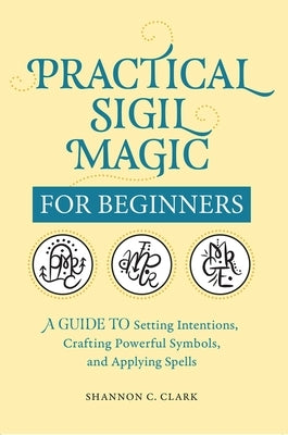 Practical Sigil Magic for Beginners: A Guide to Setting Intentions, Crafting Powerful Symbols, and Applying Spells by Clark, Shannon C.