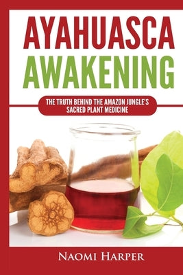 Ayahuasca Awakening: The Truth Behind the Amazon Jungle's Sacred Plant Medicine by Harper, Naomi