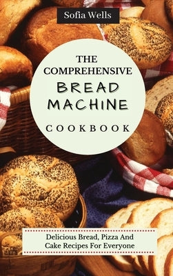 The Comprehensive Bread Machine Cookbook: Delicious Bread, Pizza And Cake Recipes For Everyone by Wells, Sofia