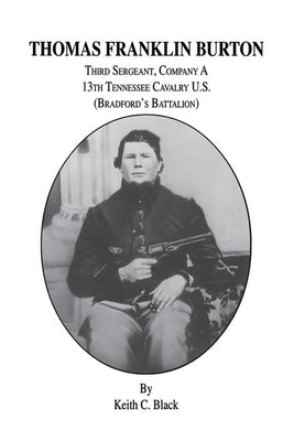 Thomas Franklin Burton: Third Sergeant, Company A, 13th Tennessee Cavalry U.S. (Bradford's Battalion) by Black, Keith C.