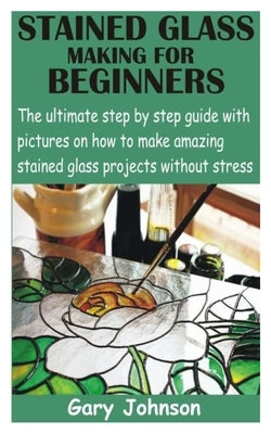 Stained Glass Making for Beginners: The ultimate step by step guide with pictures on how to make amazing stained glass projects without stress by Johnson, Gary