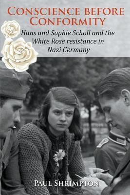 Conscience before Conformity: Hans and Sophie Scholl and the White Rose resistance in Nazi Germany by Shrimpton, Paul