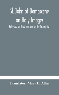 St. John of Damascene on Holy Images, Followed by Three Sermons on the Assumption by H. Allies, Mary