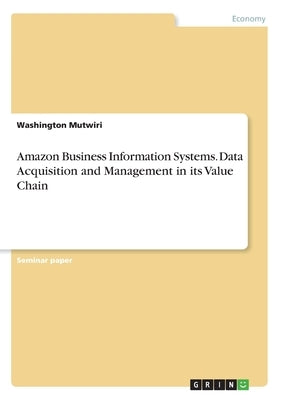 Amazon Business Information Systems. Data Acquisition and Management in its Value Chain by Mutwiri, Washington