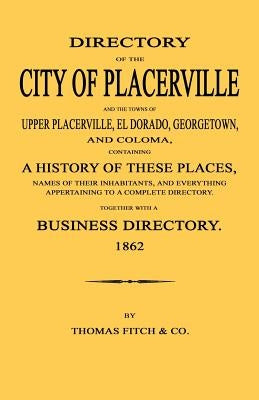 Directory of the City of Placerville and Towns of Upper Placerville, El Dorado, Georgetown, and Coloma, containing A History of These Places, Names of by Fitch and Company, Thomas