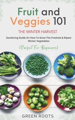 Fruit & Veggies 101 - The Winter Harvest: Gardening Guide on How to Grow the Freshest & Ripest Winter Vegetables (Perfect for Beginners) by Roots, Green