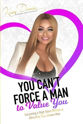 You Can't Force A Man To Value You: Becoming A High Value Woman & Attracting The Man Of Your Dreams by Denise, Kissy