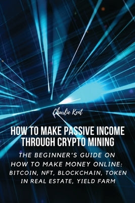 How to Make Passive Income through Crypto Mining: The Beginner's Guide on How to Make Money Online: Bitcoin, NFT, Blockchain, Token in Real Estate, Yi by Charlie Kent