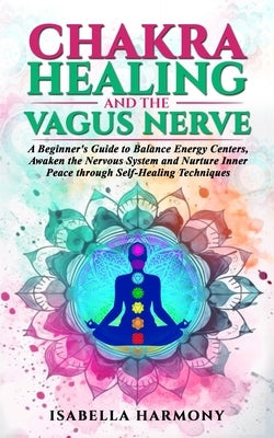 Chakra Healing and the Vagus Nerve A Beginner's Guide to Balance Energy Centers, Awaken the Nervous System and Nurture Inner Peace through Self-Healin by Harmony, Isabella