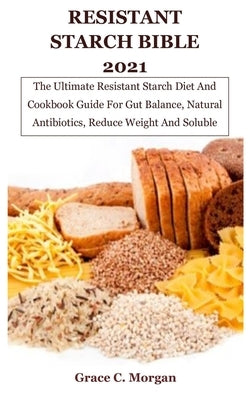 Resistant Starch Bible 2021: The Ultimate Resistant Starch Diet And Cookbook Guide For Gut Balance, Natural Antibiotics, Reduce Weight And Soluble by C. Morgan, Grace