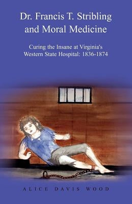 Dr. Francis T. Stribling and Moral Medicine: Curing the Insane at Virginia's Western State Hospital: 1836-1874 by Wood, Alice Davis