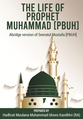 The Life of Prophet Muhammad [PBUH]: Abridge version of Seeratul Mustafa [PBUH] by Idrees Kandhlvi (Ra), Moulana Muhammad