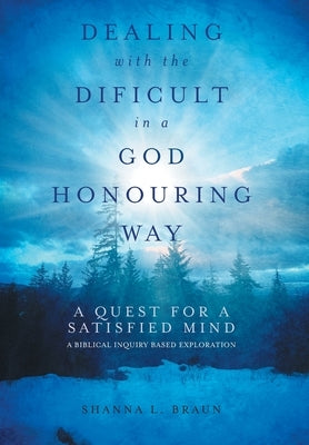 Dealing with the Difficult in a God Honouring Way: A Quest for a Satisfied Mind by Braun, Shanna