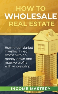 How to Wholesale Real Estate: How to Get Started Investing in Real Estate with No Money Down and Massive Profits with Wholesaling by Income Mastery