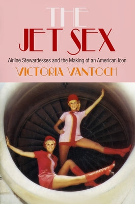 The Jet Sex: Airline Stewardesses and the Making of an American Icon by Vantoch, Victoria