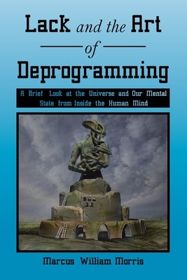 Lack and the Art of Deprogramming: A Brief Look at the Universe and Our Mental State from Inside the Human Mind by Morris, Marcus William