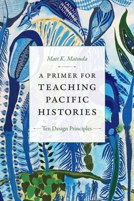 A Primer for Teaching Pacific Histories: Ten Design Principles by Matsuda, Matt K.