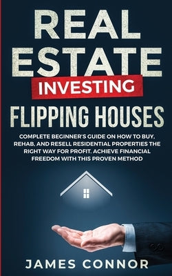 Real Estate Investing - Flipping Houses: Complete Beginner's Guide on How to Buy, Rehab, and Resell Residential Properties the Right Way for Profit. A by Connor, James