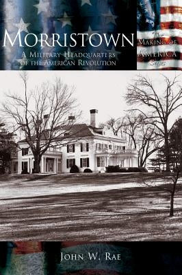 Morristown: A Military Headquarters of the American Revolution by Rae, John W.