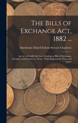 The Bills of Exchange Act, 1882 ...: An Act to Codify the Law Relating to Bills of Exchange, Cheques, and Promissory Notes: With Explanatory Notes and by Chalmers, MacKenzie Dalzell Edwin Ste