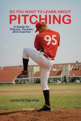 So You Want to Learn About Pitching: A Guide for Players, Parents, and Coaches by Petre, John