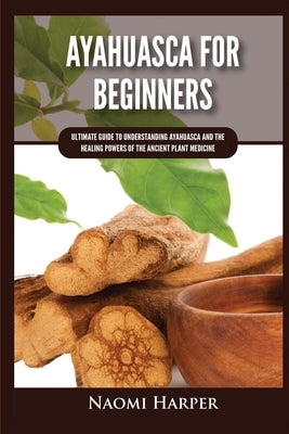 Ayahuasca For Beginners: Ultimate Guide to Understanding Ayahuasca and the Healing Powers of the Ancient Plant Medicine by Harper, Naomi