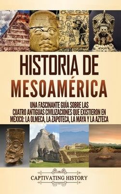 Historia de Mesoamérica: Una fascinante guía sobre las cuatro antiguas civilizaciones que existieron en México: la olmeca, la zapoteca, la maya by History, Captivating