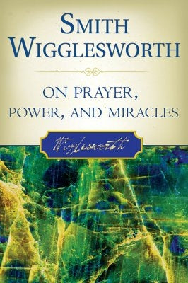Smith Wigglesworth on Prayer, Power, and Miracles Destiny Image Incorporated