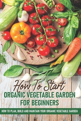 How To Start An Organic Vegetable Garden For Beginners: How To Plan, Build And Maintain Your Organic Vegetable Garden: Organic Gardening At Home Paperback Independently Published