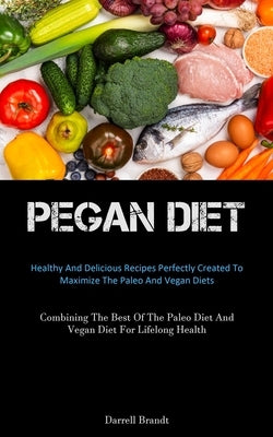 Pegan Diet: Healthy And Delicious Recipes Perfectly Created To Maximize The Paleo And Vegan Diets (Combining The Best Of The Paleo by Brandt, Darrell