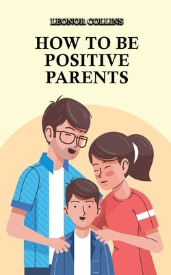 How to Be Positive Parents: Parenting the Children of the New Millennium by Collins, Leonor