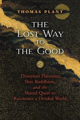 The Lost Way to the Good: Dionysian Platonism, Shin Buddhism, and the Shared Quest to Reconnect a Divided World by Plant, Thomas