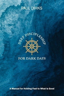 Deep Discipleship for Dark Days: A Manual for Holding Fast to What is Good by Dirks, Paul