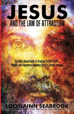 Jesus and the Law of Attraction: The Bible-Based Guide to Creating Perfect Health, Wealth, and Happiness Following Christ's Simple Formula Paperback Sea Raven Press
