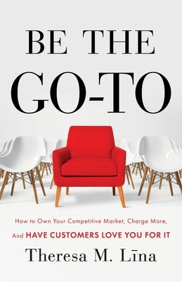 Be the Go-To: How to Own Your Competitive Market, Charge More, and Have Customers Love You For It by Lina, Theresa M.