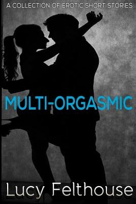 Multi-Orgasmic: A Collection of Erotic Short Stories by Felthouse, Lucy