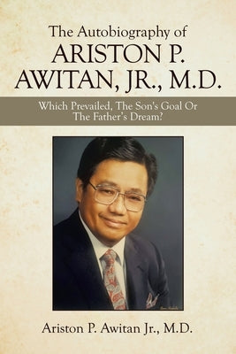 The Autobiography of Ariston P. Awitan, Jr., M.D.: Which Prevailed, the Son's Goal or the Father's Dream? by Awitan, Ariston P., Jr.