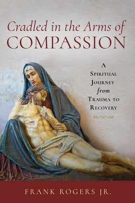 Cradled in the Arms of Compassion: A Spiritual Journey from Trauma to Recovery by Rogers, Frank, Jr.