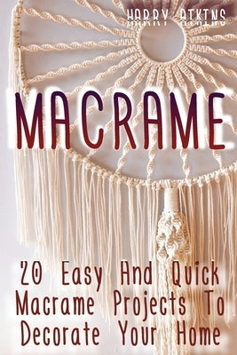 Macrame: 20 Easy And Quick Macrame Projects To Decorate Your Home by Atkins, Harry