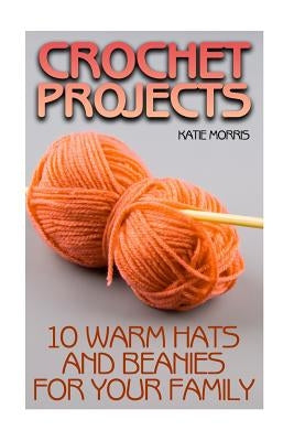 Crochet Projects: 10 Warm Hats and Beanies for Your Family: (Crochet Patterns, Crochet Stitches) by Morris, Katie