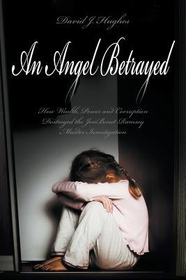 An Angel Betrayed: How Wealth, Power and Corruption Destroyed the JonBenet Ramsey Murder Investigation Contact and Publish Dav by Hughes, David