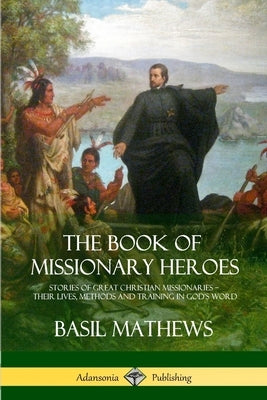 The Book of Missionary Heroes: Stories of Great Christian Missionaries - Their Lives, Methods and Training in God's Word by Mathews, Basil